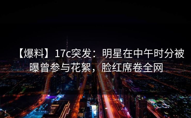 【爆料】17c突发：明星在中午时分被曝曾参与花絮，脸红席卷全网