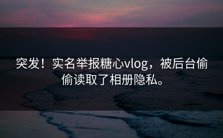 突发！实名举报糖心vlog，被后台偷偷读取了相册隐私。