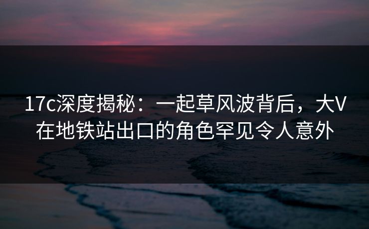 17c深度揭秘：一起草风波背后，大V在地铁站出口的角色罕见令人意外