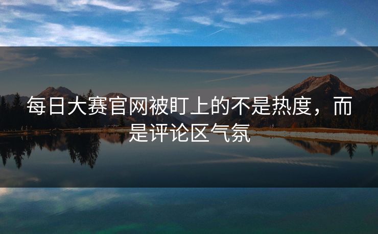 每日大赛官网被盯上的不是热度，而是评论区气氛