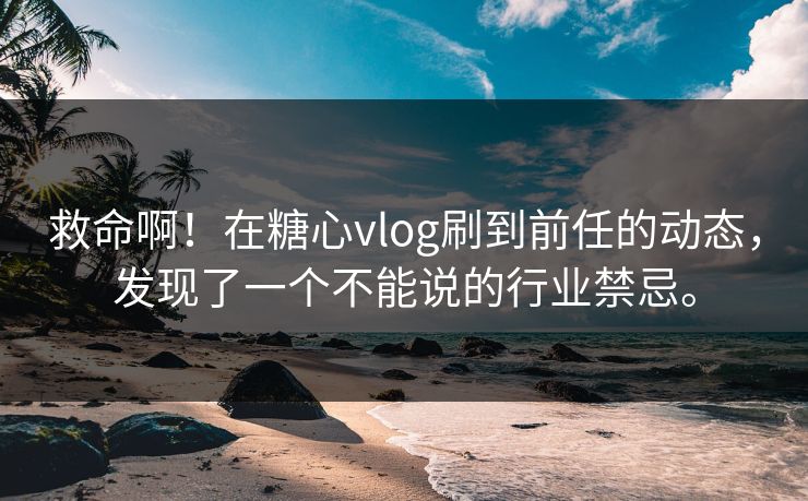 救命啊！在糖心vlog刷到前任的动态，发现了一个不能说的行业禁忌。